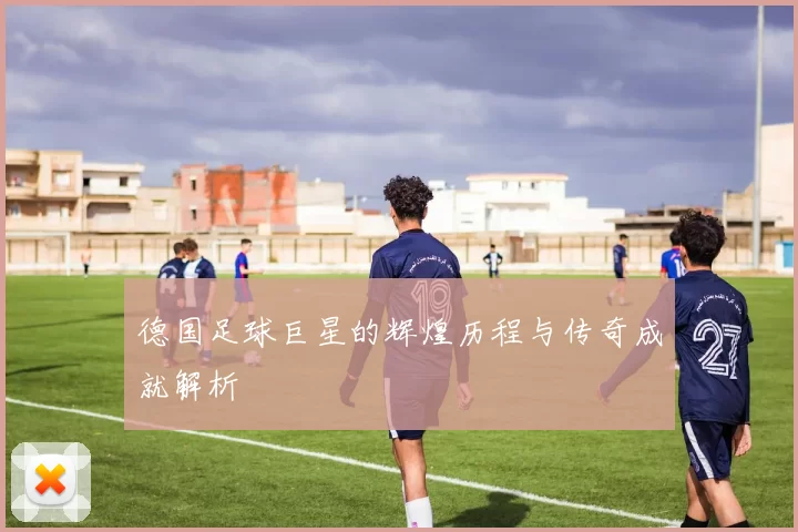 德国足球巨星的辉煌历程与传奇成就解析