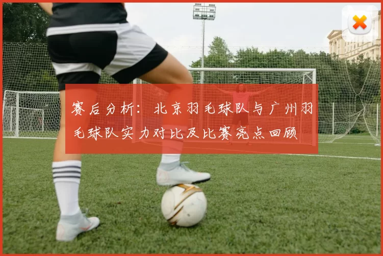 赛后分析：北京羽毛球队与广州羽毛球队实力对比及比赛亮点回顾