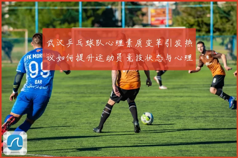 武汉乒乓球队心理素质变革引发热议如何提升运动员竞技状态与心理韧性