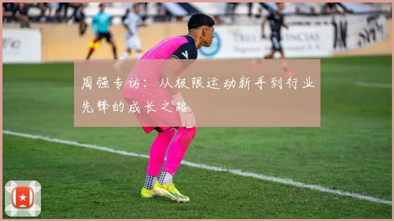 周强专访：从极限运动新手到行业先锋的成长之路