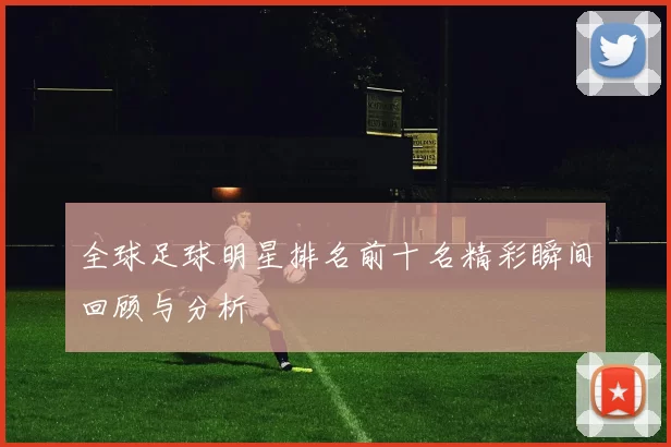 全球足球明星排名前十名精彩瞬间回顾与分析