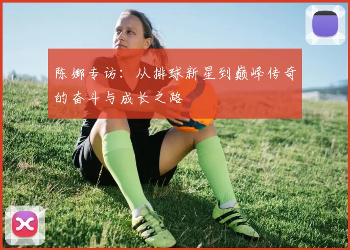 陈娜专访：从排球新星到巅峰传奇的奋斗与成长之路