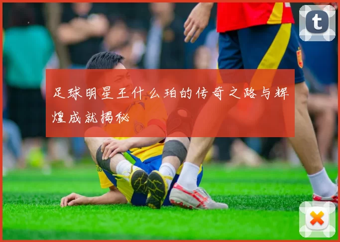 足球明星王什么珀的传奇之路与辉煌成就揭秘
