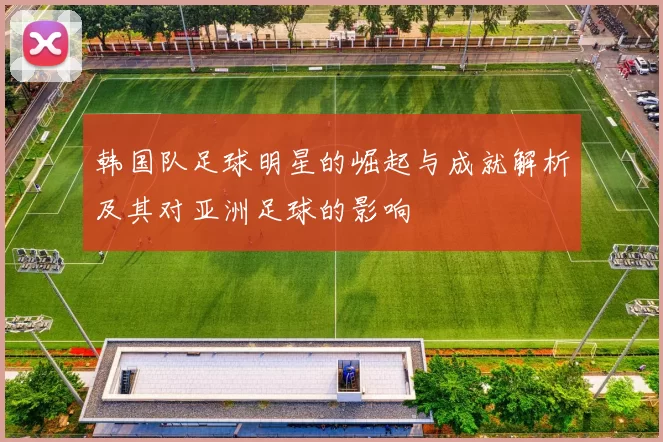 韩国队足球明星的崛起与成就解析及其对亚洲足球的影响