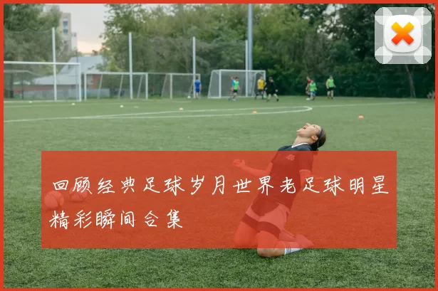 回顾经典足球岁月世界老足球明星精彩瞬间合集