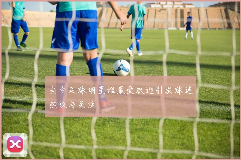 当今足球明星谁最受欢迎引发球迷热议与关注