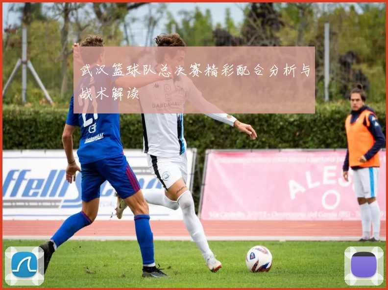 武汉篮球队总决赛精彩配合分析与战术解读
