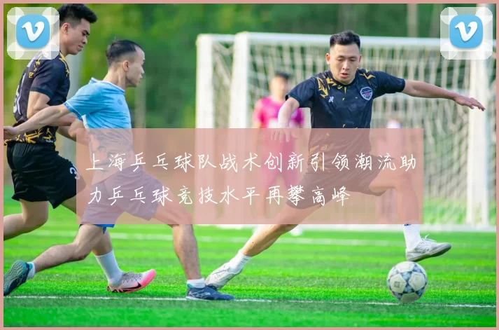 上海乒乓球队战术创新引领潮流助力乒乓球竞技水平再攀高峰