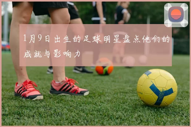 1月9日出生的足球明星盘点他们的成就与影响力