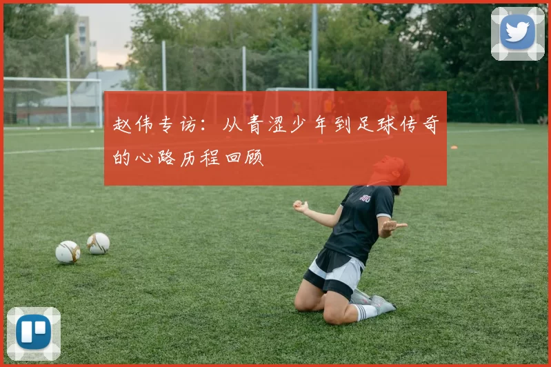 赵伟专访：从青涩少年到足球传奇的心路历程回顾